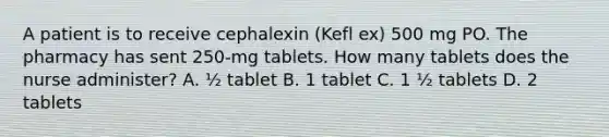 A patient is to receive cephalexin (Kefl ex) 500 mg PO. The pharmacy has sent 250-mg tablets. How many tablets does the nurse administer? A. ½ tablet B. 1 tablet C. 1 ½ tablets D. 2 tablets