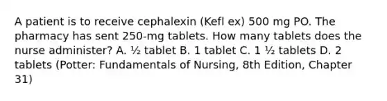 A patient is to receive cephalexin (Kefl ex) 500 mg PO. The pharmacy has sent 250-mg tablets. How many tablets does the nurse administer? A. ½ tablet B. 1 tablet C. 1 ½ tablets D. 2 tablets (Potter: Fundamentals of Nursing, 8th Edition, Chapter 31)