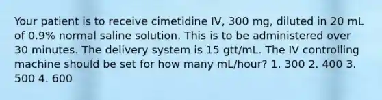 Your patient is to receive cimetidine IV, 300 mg, diluted in 20 mL of 0.9% normal saline solution. This is to be administered over 30 minutes. The delivery system is 15 gtt/mL. The IV controlling machine should be set for how many mL/hour? 1. 300 2. 400 3. 500 4. 600