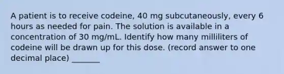 A patient is to receive codeine, 40 mg subcutaneously, every 6 hours as needed for pain. The solution is available in a concentration of 30 mg/mL. Identify how many milliliters of codeine will be drawn up for this dose. (record answer to one decimal place) _______