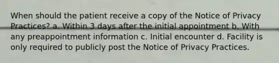 When should the patient receive a copy of the Notice of Privacy Practices? a. Within 3 days after the initial appointment b. With any preappointment information c. Initial encounter d. Facility is only required to publicly post the Notice of Privacy Practices.