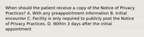 When should the patient receive a copy of the Notice of Privacy Practices? A. With any preappointment information B. Initial encounter C. Facility is only required to publicly post the Notice of Privacy Practices. D. Within 3 days after the initial appointment