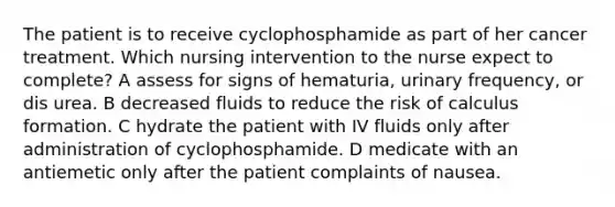 The patient is to receive cyclophosphamide as part of her cancer treatment. Which nursing intervention to the nurse expect to complete? A assess for signs of hematuria, urinary frequency, or dis urea. B decreased fluids to reduce the risk of calculus formation. C hydrate the patient with IV fluids only after administration of cyclophosphamide. D medicate with an antiemetic only after the patient complaints of nausea.