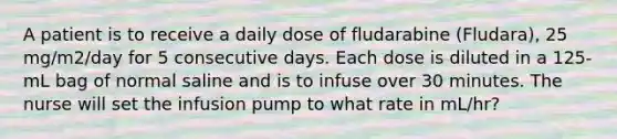 A patient is to receive a daily dose of fludarabine (Fludara), 25 mg/m2/day for 5 consecutive days. Each dose is diluted in a 125-mL bag of normal saline and is to infuse over 30 minutes. The nurse will set the infusion pump to what rate in mL/hr?