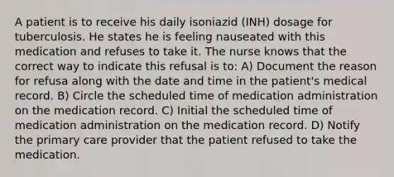 A patient is to receive his daily isoniazid (INH) dosage for tuberculosis. He states he is feeling nauseated with this medication and refuses to take it. The nurse knows that the correct way to indicate this refusal is to: A) Document the reason for refusa along with the date and time in the patient's medical record. B) Circle the scheduled time of medication administration on the medication record. C) Initial the scheduled time of medication administration on the medication record. D) Notify the primary care provider that the patient refused to take the medication.