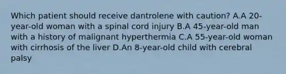 Which patient should receive dantrolene with caution? A.A 20-year-old woman with a spinal cord injury B.A 45-year-old man with a history of malignant hyperthermia C.A 55-year-old woman with cirrhosis of the liver D.An 8-year-old child with cerebral palsy