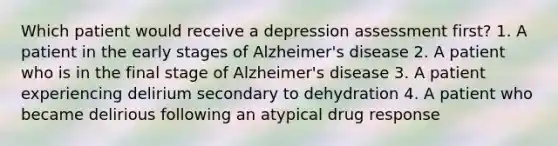 Which patient would receive a depression assessment first? 1. A patient in the early stages of Alzheimer's disease 2. A patient who is in the final stage of Alzheimer's disease 3. A patient experiencing delirium secondary to dehydration 4. A patient who became delirious following an atypical drug response