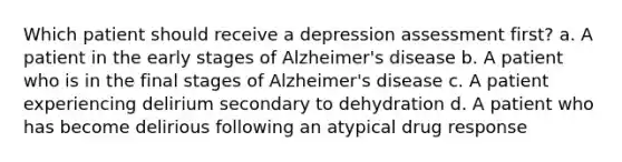 Which patient should receive a depression assessment first? a. A patient in the early stages of Alzheimer's disease b. A patient who is in the final stages of Alzheimer's disease c. A patient experiencing delirium secondary to dehydration d. A patient who has become delirious following an atypical drug response