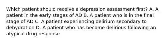 Which patient should receive a depression assessment first? A. A patient in the early stages of AD B. A patient who is in the final stage of AD C. A patient experiencing delirium secondary to dehydration D. A patient who has become delirious following an atypical drug response