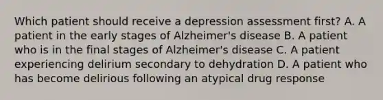 Which patient should receive a depression assessment first? A. A patient in the early stages of Alzheimer's disease B. A patient who is in the final stages of Alzheimer's disease C. A patient experiencing delirium secondary to dehydration D. A patient who has become delirious following an atypical drug response