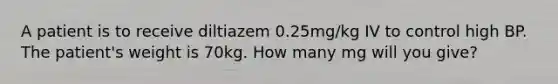 A patient is to receive diltiazem 0.25mg/kg IV to control high BP. The patient's weight is 70kg. How many mg will you give?