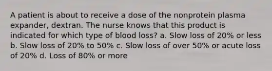 A patient is about to receive a dose of the nonprotein plasma expander, dextran. The nurse knows that this product is indicated for which type of blood loss? a. Slow loss of 20% or less b. Slow loss of 20% to 50% c. Slow loss of over 50% or acute loss of 20% d. Loss of 80% or more