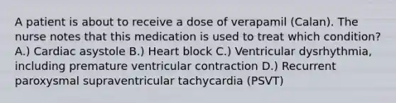 A patient is about to receive a dose of verapamil (Calan). The nurse notes that this medication is used to treat which condition? A.) Cardiac asystole B.) Heart block C.) Ventricular dysrhythmia, including premature ventricular contraction D.) Recurrent paroxysmal supraventricular tachycardia (PSVT)