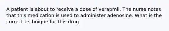 A patient is about to receive a dose of verapmil. The nurse notes that this medication is used to administer adenosine. What is the correct technique for this drug