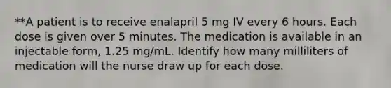 **A patient is to receive enalapril 5 mg IV every 6 hours. Each dose is given over 5 minutes. The medication is available in an injectable form, 1.25 mg/mL. Identify how many milliliters of medication will the nurse draw up for each dose.