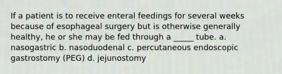 If a patient is to receive enteral feedings for several weeks because of esophageal surgery but is otherwise generally healthy, he or she may be fed through a _____ tube. a. nasogastric b. nasoduodenal c. percutaneous endoscopic gastrostomy (PEG) d. jejunostomy