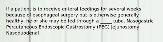 If a patient is to receive enteral feedings for several weeks because of esophageal surgery but is otherwise generally healthy, he or she may be fed through a _____ tube. Nasogastric Percutaneous Endoscopic Gastrostomy (PEG) Jejunostomy Nasoduodenal