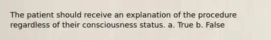 The patient should receive an explanation of the procedure regardless of their consciousness status. a. True b. False