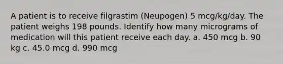 A patient is to receive filgrastim (Neupogen) 5 mcg/kg/day. The patient weighs 198 pounds. Identify how many micrograms of medication will this patient receive each day. a. 450 mcg b. 90 kg c. 45.0 mcg d. 990 mcg