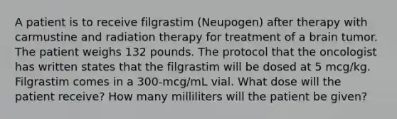 A patient is to receive filgrastim (Neupogen) after therapy with carmustine and radiation therapy for treatment of a brain tumor. The patient weighs 132 pounds. The protocol that the oncologist has written states that the filgrastim will be dosed at 5 mcg/kg. Filgrastim comes in a 300-mcg/mL vial. What dose will the patient receive? How many milliliters will the patient be given?