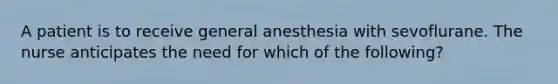 A patient is to receive general anesthesia with sevoflurane. The nurse anticipates the need for which of the following?