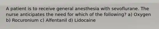 A patient is to receive general anesthesia with sevoflurane. The nurse anticipates the need for which of the following? a) Oxygen b) Rocuronium c) Alfentanil d) Lidocaine