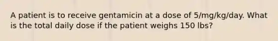 A patient is to receive gentamicin at a dose of 5/mg/kg/day. What is the total daily dose if the patient weighs 150 lbs?