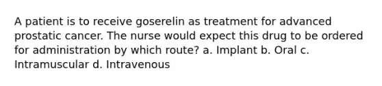 A patient is to receive goserelin as treatment for advanced prostatic cancer. The nurse would expect this drug to be ordered for administration by which route? a. Implant b. Oral c. Intramuscular d. Intravenous