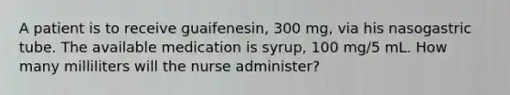 A patient is to receive guaifenesin, 300 mg, via his nasogastric tube. The available medication is syrup, 100 mg/5 mL. How many milliliters will the nurse administer?