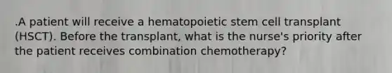 .A patient will receive a hematopoietic stem cell transplant (HSCT). Before the transplant, what is the nurse's priority after the patient receives combination chemotherapy?