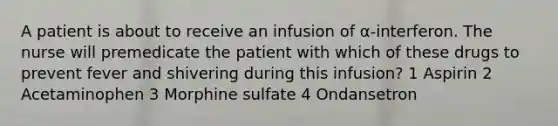 A patient is about to receive an infusion of α-interferon. The nurse will premedicate the patient with which of these drugs to prevent fever and shivering during this infusion? 1 Aspirin 2 Acetaminophen 3 Morphine sulfate 4 Ondansetron