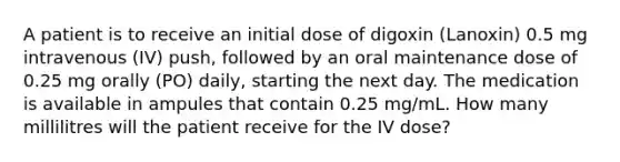 A patient is to receive an initial dose of digoxin (Lanoxin) 0.5 mg intravenous (IV) push, followed by an oral maintenance dose of 0.25 mg orally (PO) daily, starting the next day. The medication is available in ampules that contain 0.25 mg/mL. How many millilitres will the patient receive for the IV dose?