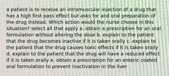 a patient is to receive an intramuscular injection of a drug that has a high first pass effect but asks for and oral preparation of the drug instead. Which action would the nurse choose in this situation? select all that apply a. obtain a prescription for an oral formulation without altering the dose b. explain to the patient that the drug becomes inactive if it is taken orally c. explain to the patient that the drug causes toxic effects if it is taken orally d. explain to the patient that the drug will have a reduced effect if it is taken orally e. obtain a prescription for an enteric coated oral formulation to prevent inactivation in the liver