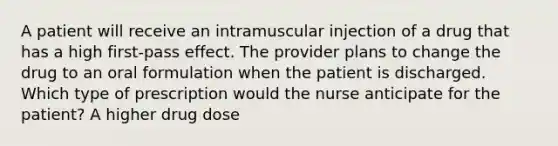 A patient will receive an intramuscular injection of a drug that has a high first-pass effect. The provider plans to change the drug to an oral formulation when the patient is discharged. Which type of prescription would the nurse anticipate for the patient? A higher drug dose