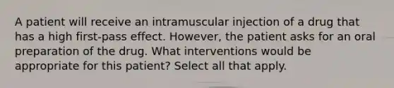 A patient will receive an intramuscular injection of a drug that has a high first-pass effect. However, the patient asks for an oral preparation of the drug. What interventions would be appropriate for this patient? Select all that apply.