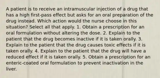 A patient is to receive an intramuscular injection of a drug that has a high first-pass effect but asks for an oral preparation of the drug instead. Which action would the nurse choose in this situation? Select all that apply. 1. Obtain a prescription for an oral formulation without altering the dose. 2. Explain to the patient that the drug becomes inactive if it is taken orally. 3. Explain to the patient that the drug causes toxic effects if it is taken orally. 4. Explain to the patient that the drug will have a reduced effect if it is taken orally. 5. Obtain a prescription for an enteric-coated oral formulation to prevent inactivation in the liver.