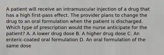 A patient will receive an intramuscular injection of a drug that has a high first-pass effect. The provider plans to change the drug to an oral formulation when the patient is discharged. Which type of prescription would the nurse anticipate for the patient? A. A lower drug dose B. A higher drug dose C. An enteric-coated oral formulation D. An oral formulation of the same dose