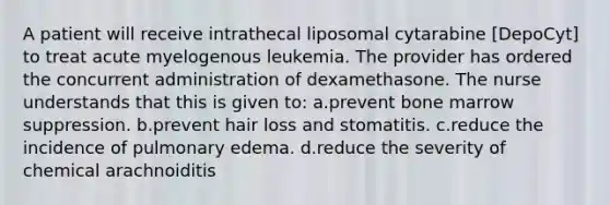 A patient will receive intrathecal liposomal cytarabine [DepoCyt] to treat acute myelogenous leukemia. The provider has ordered the concurrent administration of dexamethasone. The nurse understands that this is given to: a.prevent bone marrow suppression. b.prevent hair loss and stomatitis. c.reduce the incidence of pulmonary edema. d.reduce the severity of chemical arachnoiditis