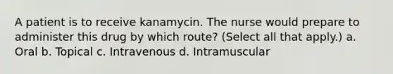 A patient is to receive kanamycin. The nurse would prepare to administer this drug by which route? (Select all that apply.) a. Oral b. Topical c. Intravenous d. Intramuscular