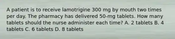 A patient is to receive lamotrigine 300 mg by mouth two times per day. The pharmacy has delivered 50-mg tablets. How many tablets should the nurse administer each time? A. 2 tablets B. 4 tablets C. 6 tablets D. 8 tablets