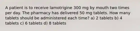 A patient is to receive lamotrigine 300 mg by mouth two times per day. The pharmacy has delivered 50 mg tablets. How many tablets should be administered each time? a) 2 tablets b) 4 tablets c) 6 tablets d) 8 tablets