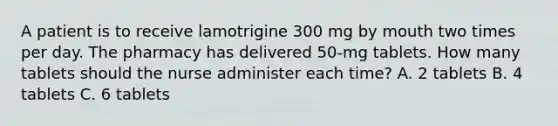 A patient is to receive lamotrigine 300 mg by mouth two times per day. The pharmacy has delivered 50-mg tablets. How many tablets should the nurse administer each time? A. 2 tablets B. 4 tablets C. 6 tablets