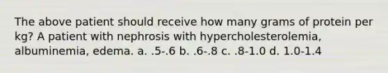 The above patient should receive how many grams of protein per kg? A patient with nephrosis with hypercholesterolemia, albuminemia, edema. a. .5-.6 b. .6-.8 c. .8-1.0 d. 1.0-1.4