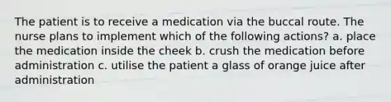 The patient is to receive a medication via the buccal route. The nurse plans to implement which of the following actions? a. place the medication inside the cheek b. crush the medication before administration c. utilise the patient a glass of orange juice after administration