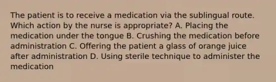 The patient is to receive a medication via the sublingual route. Which action by the nurse is appropriate?​ A. Placing the medication under the tongue​ B. Crushing the medication before administration​ C. Offering the patient a glass of orange juice after administration​ D. Using sterile technique to administer the medication​