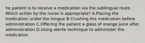 he patient is to receive a medication via the sublingual route. Which action by the nurse is appropriate? A.Placing the medication under the tongue B.Crushing the medication before administration C.Offering the patient a glass of orange juice after administration D.Using sterile technique to administer the medication