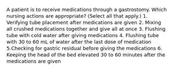 A patient is to receive medications through a gastrostomy. Which nursing actions are appropriate? (Select all that apply.) 1. Verifying tube placement after medications are given 2. Mixing all crushed medications together and give all at once 3. Flushing tube with cold water after giving medications 4. Flushing tube with 30 to 60 mL of water after the last dose of medication 5.Checking for gastric residual before giving the medications 6. Keeping the head of the bed elevated 30 to 60 minutes after the medications are given