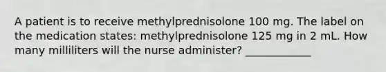 A patient is to receive methylprednisolone 100 mg. The label on the medication states: methylprednisolone 125 mg in 2 mL. How many milliliters will the nurse administer? ____________