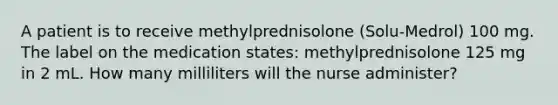 A patient is to receive methylprednisolone (Solu-Medrol) 100 mg. The label on the medication states: methylprednisolone 125 mg in 2 mL. How many milliliters will the nurse administer?