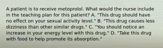 A patient is to receive metoprolol. What would the nurse include in the teaching plan for this patient? A. "This drug should have no effect on your sexual activity level." B. "This drug causes less dizziness than other similar drugs." C. "You should notice an increase in your energy level with this drug." D. "Take this drug with food to help promote its absorption."